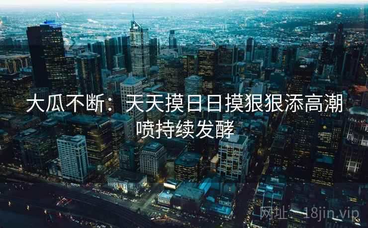 大瓜不断:天天摸日日摸狠狠添高潮喷持续发酵 大瓜不断:天天摸日日摸狠狠添高潮喷持续发酵