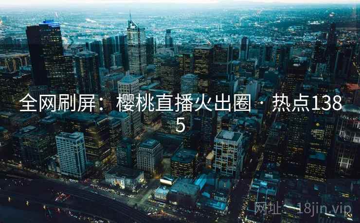 全网刷屏:樱桃直播火出圈 · 热点1385 全网刷屏:樱桃直播火出圈 · 热点1385