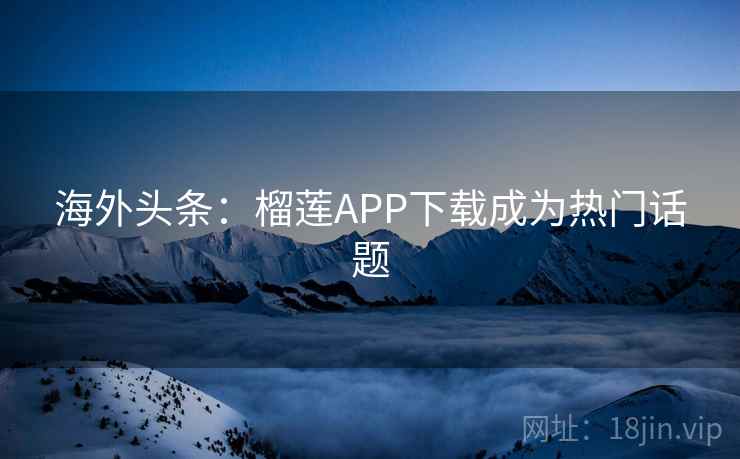 海外头条:榴莲APP下载成为热门话题 海外头条:榴莲APP下载成为热门话题