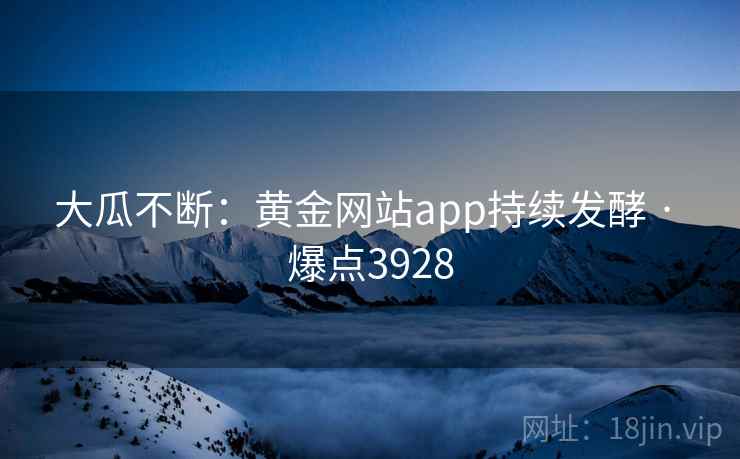大瓜不断：黄金网站app持续发酵 · 爆点3928