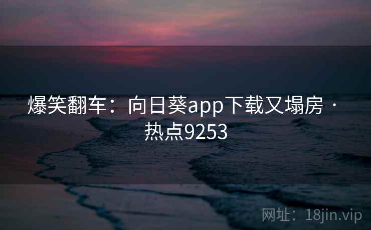 爆笑翻车：向日葵app下载又塌房 · 热点9253