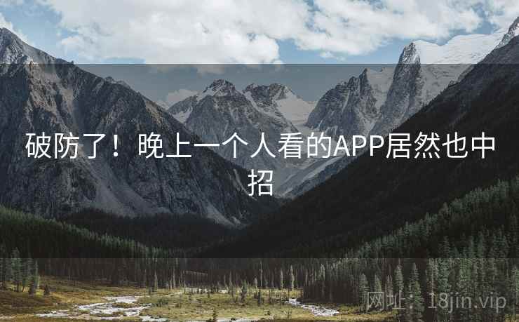 破防了!晚上一个人看的APP居然也中招 破防了!晚上一个人看的APP居然也中招