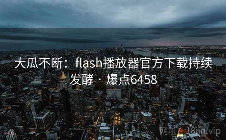 大瓜不断：flash播放器官方下载持续发酵 · 爆点6458