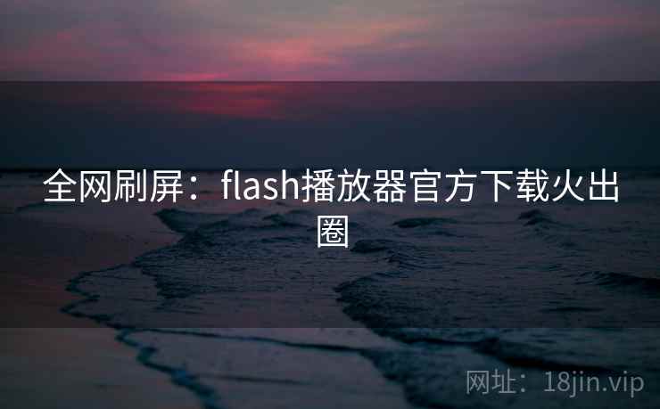 全网刷屏：flash播放器官方下载火出圈