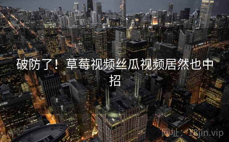 破防了!草莓视频丝瓜视频居然也中招 破防了!草莓视频丝瓜视频居然也中招
