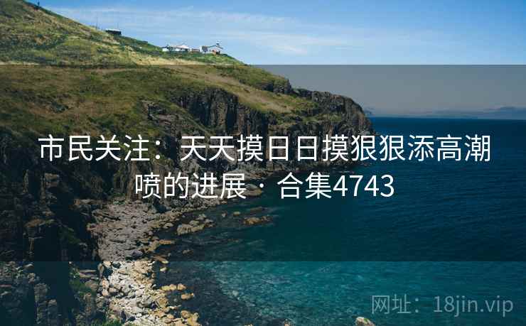 市民关注:天天摸日日摸狠狠添高潮喷的进展 · 合集4743 市民关注:天天摸日日摸狠狠添高潮喷的进展 · 合集4743