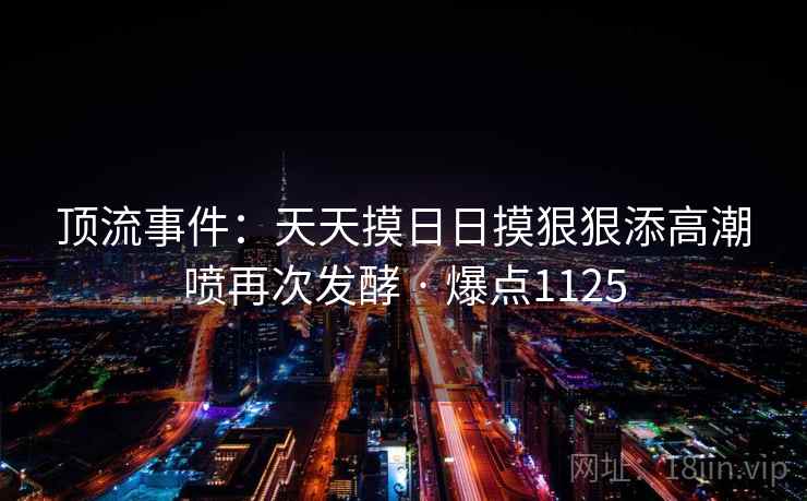 顶流事件:天天摸日日摸狠狠添高潮喷再次发酵 · 爆点1125 顶流事件:天天摸日日摸狠狠添高潮喷再次发酵 · 爆点1125